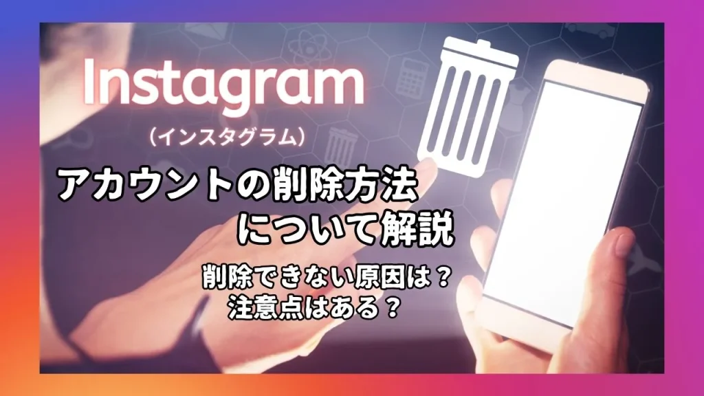 Instagram(インスタグラム)のアカウントを削除する方法を解説!削除できない原因は?