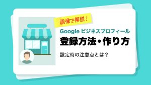 【画像付】Googleビジネスプロフィールの登録方法・作り方を解説！設定や登録代行の注意点とは？
