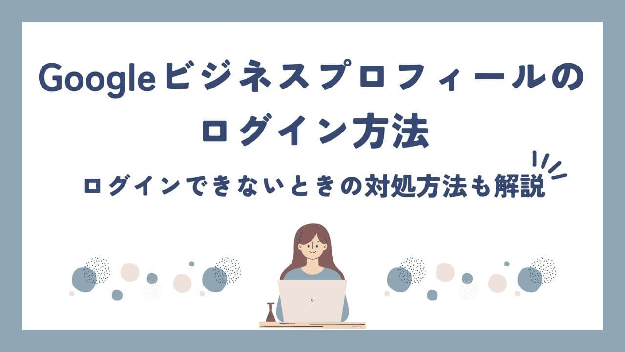 Googleビジネスプロフィールのログイン方法！できない場合の原因と対処法を解説