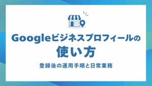 Googleビジネスプロフィールの使い方｜公開後の運用手順と日常業務