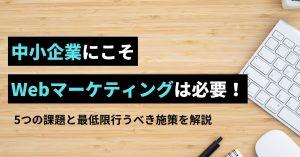 中小企業にこそWebマーケティングは必要！課題や最低限取り組むべき施策を解説