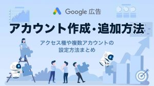 Google広告のアカウント作成・追加方法を解説!アクセス権や複数アカウントの設定方法まとめ