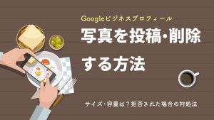 Googleビジネスプロフィールに写真を投稿・削除する方法とは？サイズ・容量や拒否された場合の対処法