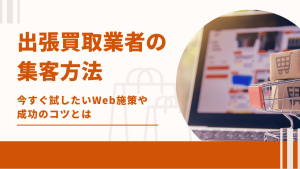 出張買取の集客方法！今すぐ試したいWeb施策や成功のコツとは